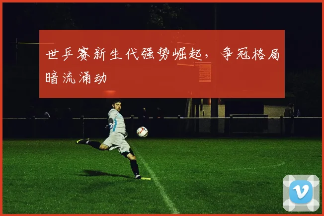 世乒赛新生代强势崛起，争冠格局暗流涌动