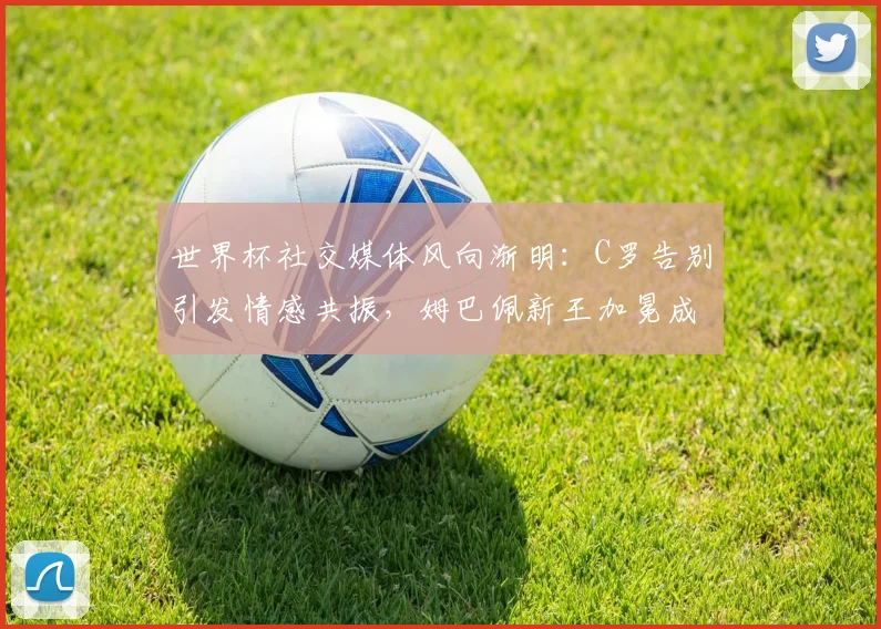 世界杯社交媒体风向渐明：C罗告别引发情感共振，姆巴佩新王加冕成流量之王