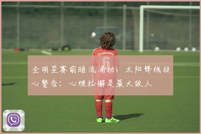 全明星赛前暗流涌动，太阳锋线核心警告：心理松懈是最大敌人